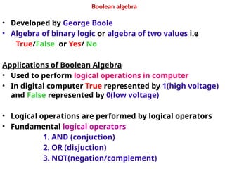 Boolean algebra
• Developed by George Boole
• Algebra of binary logic or algebra of two values i.e
True/False or Yes/ No
Applications of Boolean Algebra
• Used to perform logical operations in computer
• In digital computer True represented by 1(high voltage)
and False represented by 0(low voltage)
• Logical operations are performed by logical operators
• Fundamental logical operators
1. AND (conjuction)
2. OR (disjuction)
3. NOT(negation/complement)
 