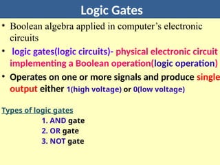 Logic Gates
• Boolean algebra applied in computer’s electronic
circuits
• logic gates(logic circuits)- physical electronic circuit
implementing a Boolean operation(logic operation)
• Operates on one or more signals and produce single
output either 1(high voltage) or 0(low voltage)
Types of logic gates
1. AND gate
2. OR gate
3. NOT gate
 