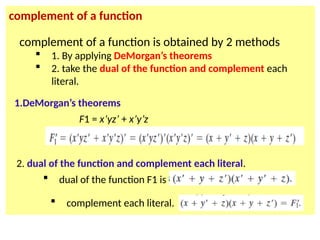 complement of a function
F1 = x’yz’ + x’y’z
complement of a function is obtained by 2 methods
 1. By applying DeMorgan’s theorems
 2. take the dual of the function and complement each
literal.
1.DeMorgan’s theorems
2. dual of the function and complement each literal.
 dual of the function F1 is
 complement each literal.
 