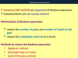 Minimization of canonical expression
 Canonical SOP and POS are expansion of Boolean expression
 Canonical forms are not usually minimal
Minimization of Boolean expression
 reduce the number of gates and number of inputs to the
gate
 reduce the complexity and cost of a circuit
Methods to reduce the Boolean expression
• Algebraic method
• Karnaugh map or K-map
• Quine-McCluskey method
 