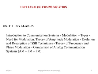 UNIT I : SYLLABUS
Introduction to Communication Systems - Modulation – Types -
Need for Modulation. Theory of Amplitude Modulation - Evolution
and Description of SSB Techniques - Theory of Frequency and
Phase Modulation – Comparison of Analog Communication
Systems (AM – FM – PM).
4/5/2022 Karpagam Insitute of Technology 10
UNIT I ANALOG COMMUNICATION
 