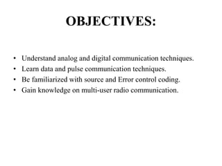 OBJECTIVES:
• Understand analog and digital communication techniques.
• Learn data and pulse communication techniques.
• Be familiarized with source and Error control coding.
• Gain knowledge on multi-user radio communication.
 