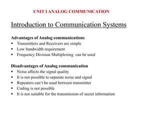Introduction to Communication Systems
Advantages of Analog communications
 Transmitters and Receivers are simple
 Low bandwidth requirement
 Frequency Division Multiplexing can be used
Disadvantages of Analog communication
 Noise affects the signal quality
 It is not possible to separate noise and signal
 Repeaters can‘t be used between transmitter
 Coding is not possible
 It is not suitable for the transmission of secret information
UNIT I ANALOG COMMUNICATION
 