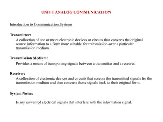 Introduction to Communication Systems
Transmitter:
A collection of one or more electronic devices or circuits that converts the original
source information to a form more suitable for transmission over a particular
transmission medium.
Transmission Medium:
Provides a means of transporting signals between a transmitter and a receiver.
Receiver:
A collection of electronic devices and circuits that accepts the transmitted signals fro the
transmission medium and then converts those signals back to their original form.
System Noise:
Is any unwanted electrical signals that interfere with the information signal.
UNIT I ANALOG COMMUNICATION
 