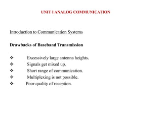 Introduction to Communication Systems
Drawbacks of Baseband Transmission
 Excessively large antenna heights.
 Signals get mixed up.
 Short range of communication.
 Multiplexing is not possible.
 Poor quality of reception.
UNIT I ANALOG COMMUNICATION
 