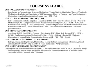 COURSE SYLLABUS
UNIT I ANALOG COMMUNICATION 9
Introduction to Communication Systems - Modulation – Types - Need for Modulation. Theory of Amplitude
Modulation - Evolution and Description of SSB Techniques - Theory of Frequency and Phase Modulation –
Comparison of Analog Communication Systems (AM – FM – PM).
UNIT II PULSE AND DATA COMMUNICATION 9
Pulse Communication: Pulse Amplitude Modulation (PAM) – Pulse Time Modulation (PTM) – Pulse code
Modulation (PCM) - Comparison of various Pulse Communication System (PAM – PTM – PCM). Data
Communication: History of Data Communication - Standards Organizations for Data Communication- Data
Communication Circuits - Data Communication Codes - Data communication Hardware - serial and
parallel interfaces.
UNIT III DIGITAL COMMUNICATION 9
Amplitude Shift Keying (ASK) – Frequency Shift Keying (FSK)–Phase Shift Keying (PSK) – BPSK –
QPSK – Quadrature Amplitude Modulation (QAM) – 8 QAM – 16 QAM – Bandwidth Efficiency–
Comparison of various Digital Communication System (ASK – FSK – PSK – QAM).
UNIT IV SOURCE AND ERROR CONTROL CODING 9
Entropy, Source encoding theorem, Shannon fano coding, Huffman coding, mutual information, channel
capacity, Error Control Coding, linear block codes, cyclic codes - ARQ Techniques.
UNIT V MULTI-USER RADIO COMMUNICATION 9
Global System for Mobile Communications (GSM) - Code division multiple access (CDMA) – Cellular Concept
and Frequency Reuse - Channel Assignment and Handover Techniques - Overview of Multiple Access
Schemes - Satellite Communication - Bluetooth.
4/5/2022 2
Karpagam Insitute of Technology
 