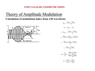 Theory of Amplitude Modulation
Calculation of modulation index from AM waveform:
UNIT I ANALOG COMMUNICATION
𝐸𝑚 =
𝐸𝑚𝑎𝑥 − 𝐸𝑚𝑖𝑛
2
𝐸𝑐 = 𝐸𝑚𝑎𝑥 − 𝐸𝑚
= 𝐸𝑚𝑎𝑥 − (
𝐸𝑚𝑎𝑥 − 𝐸𝑚𝑖𝑛
2
)
=
2𝐸𝑚𝑎𝑥 – (𝐸𝑚𝑎𝑥 − 𝐸min ⁡
⁡
)
2
=
2𝐸𝑚𝑎𝑥 −𝐸𝑚𝑎𝑥 + 𝐸𝑚𝑖𝑛
2
=
𝐸𝑚𝑎𝑥 + 𝐸𝑚𝑖𝑛
2
𝑚 =
𝐸𝑚
𝐸𝑐
=
𝐸𝑚𝑎𝑥 − 𝐸𝑚𝑖𝑛
2
𝐸𝑚𝑎𝑥 + 𝐸𝑚𝑖𝑛
2
𝑚 =
𝐸𝑚𝑎𝑥 − 𝐸𝑚𝑖𝑛
𝐸𝑚𝑎𝑥 + 𝐸𝑚𝑖𝑛
 