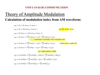 Theory of Amplitude Modulation
Calculation of modulation index from AM waveform:
UNIT I ANALOG COMMUNICATION
𝑒𝐴𝑀 = (𝐸𝑐 + 𝐸𝑚 sin𝜔𝑚 𝑡) sin𝜔𝑐 𝑡
𝑒𝐴𝑀 = (𝐸𝑐 + 𝑚𝐸𝑐 sin𝜔𝑚 𝑡) sin 𝜔𝑐 𝑡 𝑚 =
𝐸𝑚
𝐸𝑐
𝑜𝑟 𝑚𝐸𝑐 = 𝐸𝑚
𝑒𝐴𝑀 = (𝐸𝑐 sin𝜔𝑐 𝑡 + 𝑚𝐸𝑐 sin 𝜔𝑚 𝑡 sin𝜔𝑐 𝑡)
𝑒𝐴𝑀 = 𝐸𝑐 sin 𝜔𝑐 𝑡 +
𝑚𝐸𝑐
2
cos 𝜔𝑚 𝑡 − 𝜔𝑐𝑡 −
𝑚𝐸𝑐
2
cos(𝜔𝑚 𝑡 + 𝜔𝑐𝑡)
sin𝐴 sin 𝐵 = 1/2 cos 𝐴 − 𝐵 − 1/2 cos(𝐴 + 𝐵)
𝑒𝐴𝑀 = 𝐸𝑐 sin 𝜔𝑐 𝑡 +
𝑚𝐸𝑐
2
cos 𝜔𝑐𝑡 − 𝜔𝑚 𝑡 −
𝑚𝐸𝑐
2
cos(𝜔𝑐𝑡 + 𝜔𝑚 𝑡) cos 𝐴 − 𝐵 = cos(𝐵 − 𝐴)
𝑒𝐴𝑀 = 𝐸𝑐 sin 𝜔𝑐 𝑡 +
𝑚𝐸𝑐
2
cos 𝜔𝑐 − 𝜔𝑚 𝑡 −
𝑚𝐸𝑐
2
cos(𝜔𝑐 + 𝜔𝑚 )𝑡
𝜔𝑚 = 2𝛱𝑓𝑚 𝑎𝑛𝑑 𝜔𝑐 = 2𝛱𝑓𝑐
𝑒𝐴𝑀 = 𝐸𝑐 sin 2𝛱𝑓𝑐𝑡 +
𝑚𝐸𝑐
2
cos 2𝛱𝑓𝑐 − 2𝛱𝑓𝑚 𝑡 −
𝑚𝐸𝑐
2
cos(2𝛱𝑓𝑐 + 2𝛱𝑓𝑚 ) 𝑡
𝑒𝐴𝑀 = 𝐸𝑐 sin 2𝛱𝑓𝑐𝑡 +
𝑚𝐸𝑐
2
cos 2𝛱 𝑓𝑐 − 𝑓𝑚 𝑡 −
𝑚𝐸𝑐
2
cos2𝛱(𝑓𝑐 + 𝑓𝑚 ) 𝑡
𝑒𝐴𝑀 = 𝐸𝑐 sin 2𝛱𝑓𝑐𝑡 +
𝑚𝐸𝑐
2
cos 2𝛱𝑓𝑙𝑠𝑏 𝑡 −
𝑚𝐸𝑐
2
cos2𝛱 𝑓𝑢𝑠𝑏 𝑡
 