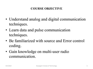 COURSE OBJECTIVE
• Understand analog and digital communication
techniques.
• Learn data and pulse communication
techniques.
• Be familiarized with source and Error control
coding.
• Gain knowledge on multi-user radio
communication.
4/5/2022 3
Karpagam Insitute of Technology
 