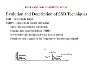 Evolution and Description of SSB Techniques
SSB – Single Side Band
SSBFC - Single Side Band Full Carrier
Half of the side band is transmitted
Requires less bandwidth than DSBFC
Power in the AM modulated wave is also halved
Repetition rate is equal to the frequency of the message signal
UNIT I ANALOG COMMUNICATION
 