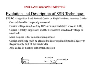 Evolution and Description of SSB Techniques
SSBRC - Single Side Band Reduced Carrier or Single Side Band reinserted Carrier
One side band is completely removed
Carrier voltage is reduced by 10 % of its unmodulated wave ie 0.1Ec
Carrier is totally suppressed and then reinserted at reduced voltage or
amplitude
Main purpose is for demodulation purpose
Carrier amplitude must be elevated to its original amplitude at receiver
Requires only half of the bandwidth
Also called as Exalted carrier transmission
UNIT I ANALOG COMMUNICATION
 