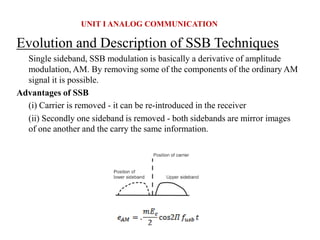 Evolution and Description of SSB Techniques
Single sideband, SSB modulation is basically a derivative of amplitude
modulation, AM. By removing some of the components of the ordinary AM
signal it is possible.
Advantages of SSB
(i) Carrier is removed - it can be re-introduced in the receiver
(ii) Secondly one sideband is removed - both sidebands are mirror images
of one another and the carry the same information.
UNIT I ANALOG COMMUNICATION
 