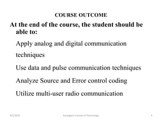 COURSE OUTCOME
At the end of the course, the student should be
able to:
Apply analog and digital communication
techniques
Use data and pulse communication techniques
Analyze Source and Error control coding
Utilize multi-user radio communication
4/5/2022 Karpagam Insitute of Technology 4
 