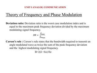 Theory of Frequency and Phase Modulation
Deviation ratio: Deviation ratio is the worst case modulation index and is
equal to the maximum peak frequency deviation divided by the maximum
modulating signal frequency.
Carson’s rule : Carson‘s rule states that the bandwidth required to transmit an
angle modulated wave as twice the sum of the peak frequency deviation
and the highest modulating signal frequency.
B=2(δ +fm) Hz
UNIT I ANALOG COMMUNICATION
 