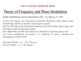 Theory of Frequency and Phase Modulation
UNIT I ANALOG COMMUNICATION
Angle modulation can be expressed as e(t) = 𝐸𝑐 sin( 𝜔𝑐 𝑡 + 𝜃𝑡)
(i) For FM signal, the maximum frequency deviation takes place when
modulating signl is at positive and negative peaks.
(ii) For PM signal the maximum requency deviation takes place near zero
crossings of the modulating signal.
(iii) Both FM and PM waveforms are identical except the phase shit.
(iv) From modulated waveform it is difficult to know, whether the
modulation is FM or PM
Message Signal - 𝑒𝑚 = 𝐸𝑚 sin 𝜔𝑚 𝑡
Carrier Signal - 𝑒𝑐 = 𝐸𝑐 sin 𝜔𝑐 𝑡
 