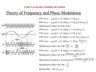 Theory of Frequency and Phase Modulation
UNIT I ANALOG COMMUNICATION
PM wave : 𝑒𝑝𝑀 𝑡 = 𝐸𝑐 sin[𝜔𝑐 𝑡 + 𝐾𝑝𝑒𝑚 ]
PM wave : 𝑒𝑝𝑀 𝑡 = 𝐸𝑐 sin[𝜔𝑐 𝑡 + 𝐾𝑝𝐸𝑚 sin 𝜔𝑚 𝑡]
Modulation Index for PM: K𝐸𝑚
PM wave : 𝑒𝑝𝑀 𝑡 = 𝐸𝑐 sin[𝜔𝑐 𝑡 + 𝑚 sin 𝜔𝑚 𝑡]
FM wave : 𝑒𝐹𝑀 𝑡 = 𝐸𝑐 sin[𝜔𝑐 𝑡 + 𝐾𝑓 𝑒𝑚 ]
FM wave : 𝑒𝐹𝑀 𝑡 = 𝐸𝑐 sin[𝜔𝑐 𝑡 + 𝐾𝑓 𝐸𝑚 sin 𝜔𝑚 𝑡]
FM wave : 𝑒𝑓𝑀 𝑡 = 𝐸𝑐 sin[𝜔𝑐 𝑡 + 𝐾𝑓𝐸𝑚
cos 𝜔𝑚 𝑡
𝜔𝑚
.]
Modulation Index for FM:
𝐾𝐸𝑚
𝜔𝑚
or
𝐾𝐸𝑚
2𝛱𝑓𝑚
FM wave : 𝑒𝑝𝑀 𝑡 = 𝐸𝑐 sin[𝜔𝑐 𝑡 + mcos 𝜔𝑚 𝑡 .]
Modulation Index for FM:
Modulation Index for PM
2𝛱𝑓𝑚
Maximum Frequency deviation (δ):
Modulation Index for PM
2𝛱
Modulation Index for FM :
𝛿
𝑓𝑚
Bandwidth : 2(δ+𝑓𝑚 𝑚𝑎𝑥 )
 