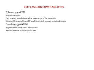 Advantages of FM
Resilience to noise
Easy to apply modulation at a low power stage of the transmitter
It is possible to use efficient RF amplifiers with frequency modulated signals
Disadvantages of FM
Requires more complicated demodulator
Sidebands extend to infinity either side
UNIT I ANALOG COMMUNICATION
 