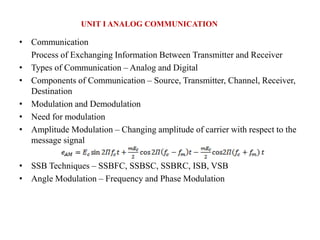 • Communication
Process of Exchanging Information Between Transmitter and Receiver
• Types of Communication – Analog and Digital
• Components of Communication – Source, Transmitter, Channel, Receiver,
Destination
• Modulation and Demodulation
• Need for modulation
• Amplitude Modulation – Changing amplitude of carrier with respect to the
message signal
• SSB Techniques – SSBFC, SSBSC, SSBRC, ISB, VSB
• Angle Modulation – Frequency and Phase Modulation
UNIT I ANALOG COMMUNICATION
 