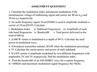ASSIGNMENT QUESTIONS
1. Calculate the modulation index and percent modulation if the
instantaneous voltage of modulating signal and carrier are 40 sin ωmt and
50 sin ωct respectively
2. An audio frequency signal 10 sin2Π500t is used to amplitude modulate a
carrier of 10 sin2Π105t. Calculate
i. Modulation Index ii. Sideband Frequencies iii. Amplitude of each
side band frequencies iv. Bandwidth v. Total power delivered to the
load of 600 Ω.
3. A 400 W carrier is modulated to a depth of 80 %. Calculate the total
power in modulated wave.
4. A broadcast transmitter radiates 20 kW when the modulation percentage
is 75. Calculate the carrier power and power of each sideband.
5. If a10V carrier is amplitude modulated by two different frequencies with
amplitudes 2V and 3V respectively, find the modulation index.
6. Find the bandwidth of an AM-DSBFC wave for a carrier frequency
fc=100KHz and maximum modulation signal frequency fm=5KHz.
 