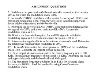 7. Find the carrier power of a AM broadcast radio transmitter that radiates
20KW for which the modulation index is 0.6.
8. For an AM-DSBFC modulator with a carrier frequency of 100KHz and
maximum modulating signal frequency of 5 KHz, determine upper and
lower sideband frequency and the bandwidth.
9. Determine the power of an AM-DSBFC with peak unmodulated carrier
voltage of Vc=20Vp and a load resistance RL =20Ω. Assume the
modulation index as 0.6.
10. What is the bandwidth required for and FM signal in which the
modulating signal is 2 KHz and maximum deviation is 10 KHz.
11. A transmitter supplies 8KW to the antenna when modulated. Determine
the total power radiated when modulated to 70%.
12. In an AM transmitter the carrier power is 10KW and the modulation
index is 0.5. Calculate the total RF power delivered.
13. In an amplitude modulation system the carrier frequency is fc = 100
KHz. The maximum frequency of the signal is 5 KHz. Determine the lower
and upper sidebands and the bandwidth of AM signal.
14. The maximum frequency deviation in an FM is 10 KHz and signal
frequency is 10 KHz. Find the bandwidth using Carson’s rule and
modulation index.
ASSIGNMENT QUESTIONS
 