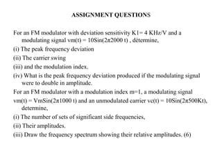 For an FM modulator with deviation sensitivity K1= 4 KHz/V and a
modulating signal vm(t) = 10Sin(2π2000 t) , détermine,
(i) The peak frequency deviation
(ii) The carrier swing
(iii) and the modulation index.
(iv) What is the peak frequency deviation produced if the modulating signal
were to double in amplitude.
For an FM modulator with a modulation index m=1, a modulating signal
vm(t) = VmSin(2π1000 t) and an unmodulated carrier vc(t) = 10Sin(2π500Kt),
determine,
(i) The number of sets of significant side frequencies,
(ii) Their amplitudes.
(iii) Draw the frequency spectrum showing their relative amplitudes. (6)
ASSIGNMENT QUESTIONS
 