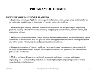 PROGRAM OUTCOMES
ENGINEERING GRADUATES WILL BE ABLE TO:
1. Engineering knowledge: Apply the knowledge of mathematics, science, engineering fundamentals, and
an engineering specialization to the solution of complex engineering problems.
2. Problem analysis: Identify, formulate, review research literature, and analyze complex engineering
problems reaching substantiated conclusions using first principles of mathematics, natural sciences, and
engineering sciences.
3. Design/development of solutions: Design solutions for complex engineering problems and design system
components or processes that meet the specified needs with appropriate consideration for the public health
and safety, and the cultural, societal, and environmental considerations.
4. Conduct investigations of complex problems: Use research-based knowledge and research methods
including design of experiments, analysis and interpretation of data, and synthesis of the information to
provide valid conclusions.
5. Modern tool usage: Create, select, and apply appropriate techniques, resources, and modern
engineering and IT tools including prediction and modeling to complex engineering activities with an
understanding of the limitations.
4/5/2022 Karpagam Insitute of Technology 5
 
