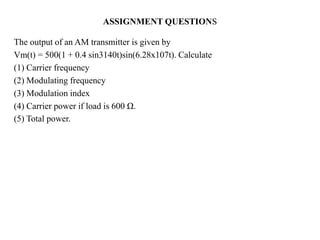 The output of an AM transmitter is given by
Vm(t) = 500(1 + 0.4 sin3140t)sin(6.28x107t). Calculate
(1) Carrier frequency
(2) Modulating frequency
(3) Modulation index
(4) Carrier power if load is 600 Ω.
(5) Total power.
ASSIGNMENT QUESTIONS
 