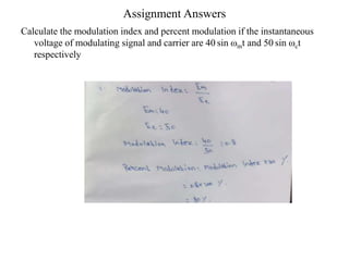 Assignment Answers
Calculate the modulation index and percent modulation if the instantaneous
voltage of modulating signal and carrier are 40 sin ωmt and 50 sin ωct
respectively
 