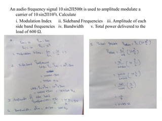 An audio frequency signal 10 sin2Π500t is used to amplitude modulate a
carrier of 10 sin2Π105t. Calculate
i. Modulation Index ii. Sideband Frequencies iii. Amplitude of each
side band frequencies iv. Bandwidth v. Total power delivered to the
load of 600 Ω.
 