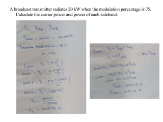 A broadcast transmitter radiates 20 kW when the modulation percentage is 75.
Calculate the carrier power and power of each sideband.
 