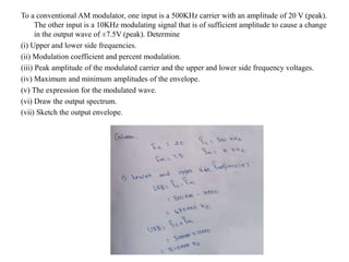 To a conventional AM modulator, one input is a 500KHz carrier with an amplitude of 20 V (peak).
The other input is a 10KHz modulating signal that is of sufficient amplitude to cause a change
in the output wave of ±7.5V (peak). Determine
(i) Upper and lower side frequencies.
(ii) Modulation coefficient and percent modulation.
(iii) Peak amplitude of the modulated carrier and the upper and lower side frequency voltages.
(iv) Maximum and minimum amplitudes of the envelope.
(v) The expression for the modulated wave.
(vi) Draw the output spectrum.
(vii) Sketch the output envelope.
 