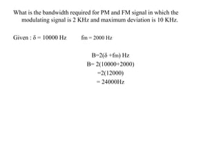 What is the bandwidth required for PM and FM signal in which the
modulating signal is 2 KHz and maximum deviation is 10 KHz.
Given : δ = 10000 Hz fm = 2000 Hz
B=2(δ +fm) Hz
B= 2(10000+2000)
=2(12000)
= 24000Hz
 
