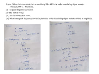 For an FM modulator with deviation sensitivity K1= 4 KHz/V and a modulating signal vm(t) =
10Sin(2π2000 t) , détermine,
(i) The peak frequency deviation
(ii) The carrier swing
(iii) and the modulation index.
(iv) What is the peak frequency deviation produced if the modulating signal were to double in amplitude.
 