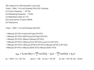 The output of an AM transmitter is given by
Vm(t) = 500(1 + 0.4 sin314t)sin(6.28x107t). Calculate
(1) Carrier frequency = 107 Hz
(2) Modulating frequency = 50 Hz
(3) Modulation index m= 0.4
(4) Carrier power if load is 600 Ω.
(5) Total power.
Vm(t) = 500(1 + 0.4 sin314t)sin(6.28x107t)
= 500(sin6.28*107t+0.4sin314t*sin(6.28*107t)
= 500sin(6.28*107t)+500*0.4sin314t*sin(6.28*107t)
= 500sin(6.28*107t)+200sin314t8sin(6.28*107t)
= 500sin(6.28*107t)+100[cos(314-6.28*107)t-cos(314+6.28*107)t
= 500sin(6.28*107t)+100cos(6.28*50-6.28*107)t-100cos(6.28*50+6.28*107)t
=500sin(6.28*107t)+100cos6.28(50-107)t-100cos6.28(50+107)t
Ec = 500 V Fc= 107 Hz mEc/2 = 100 Fc-Fm = 107-50 Fc+fm = 107+50 fm = 50 Hz
 