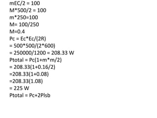 mEC/2 = 100
M*500/2 = 100
m*250=100
M= 100/250
M=0.4
Pc = Ec*Ec/(2R)
= 500*500/(2*600)
= 250000/1200 = 208.33 W
Ptotal = Pc(1+m*m/2)
= 208.33(1+0.16/2)
=208.33(1+0.08)
=208.33(1.08)
= 225 W
Ptotal = Pc+2Plsb
 