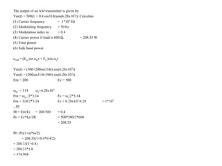 The output of an AM transmitter is given by
Vm(t) = 500(1 + 0.4 sin314t)sin(6.28x107t). Calculate
(1) Carrier frequency = 1*107 Hz
(2) Modulating frequency = 50 hz
(3) Modulation index m = 0.4
(4) Carrier power if load is 600 Ω. = 208.33 W
(5) Total power
(6) Side band power
eAM = (Em sin ωmt + Ec )sin ωct
Vm(t) = (500+200sin314t) sin(6.28x107t)
Vm(t) = (200sin314t+500) sin(6.28x107t)
Em = 200 Ec = 500
ωm = 314 ωc=6.28x107
Fm = ωm /2*3.14 Fc = ωc/2*3.14
Fm = 314/2*3.14 Fc = 6.28x107/6.28 = 1*107
= 50
M = Em/Ec = 200/500 = 0.4
Pc = Ec*Ec/2R = 500*500/2*600
= 208.33
Pt= Pc(1+m*m/2)
= 208.33(1+0.4*0.4/2)
= 208.33(1+0.8)
= 208.33*1.8
= 374.994
 