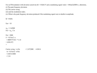 For an FM modulator with deviation sensitivity K1= 4 KHz/V and a modulating signal vm(t) = 10Sin(2π2000 t) , détermine,
(i) The peak frequency deviation
(ii) The carrier swing
(iii) and the modulation index.
(iv) What is the peak frequency deviation produced if the modulating signal were to double in amplitude
K= 4 KHz
Em = 10
ωm = 2 π2000
Fm = ωm /2 π
Fm = 2000
δ = K Em/2 π
= 4000*2*10/2 * 3.14
= 6369.4*2
=
Carrier swing = m fm = 3.18*2000 = 6369.4
m = K Em/(2 π fm)
= 6369.4/2000
= 3.18
 