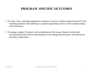 PROGRAM SPECIFIC OUTCOMES
1. To create, select, and apply appropriate techniques, resources, modern engineering and IT tools
including prediction and modelling to complex engineering activities with an understanding
of the limitations.
2. To manage complex IT projects with consideration of the human, financial, ethical and
environmental factors and an understanding of risk management processes, and operational
and policy implications.
4/5/2022 Karpagam Insitute of Technology 7
 