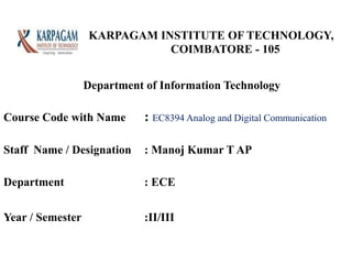KARPAGAM INSTITUTE OF TECHNOLOGY,
COIMBATORE - 105
Course Code with Name : EC8394 Analog and Digital Communication
Staff Name / Designation : Manoj Kumar T AP
Department : ECE
Year / Semester :II/III
Department of Information Technology
 