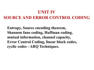 UNIT IV
SOURCE AND ERROR CONTROL CODING
Entropy, Source encoding theorem,
Shannon fano coding, Huffman coding,
mutual information, channel capacity,
Error Control Coding, linear block codes,
cyclic codes - ARQ Techniques.
 