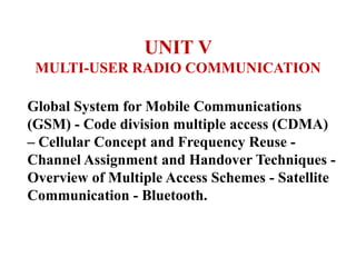 UNIT V
MULTI-USER RADIO COMMUNICATION
Global System for Mobile Communications
(GSM) - Code division multiple access (CDMA)
– Cellular Concept and Frequency Reuse -
Channel Assignment and Handover Techniques -
Overview of Multiple Access Schemes - Satellite
Communication - Bluetooth.
 