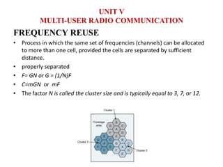 FREQUENCY REUSE
• Process in which the same set of frequencies (channels) can be allocated
to more than one cell, provided the cells are separated by sufficient
distance.
• properly separated
• F= GN or G = (1/N)F
• C=mGN or mF
• The factor N is called the cluster size and is typically equal to 3, 7, or 12.
UNIT V
MULTI-USER RADIO COMMUNICATION
 