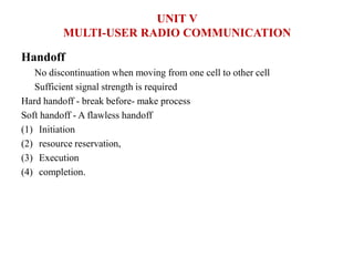Handoff
No discontinuation when moving from one cell to other cell
Sufficient signal strength is required
Hard handoff - break before- make process
Soft handoff - A flawless handoff
(1) Initiation
(2) resource reservation,
(3) Execution
(4) completion.
UNIT V
MULTI-USER RADIO COMMUNICATION
 
