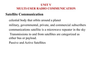 Satellite Communication
celestial body that orbits around a planet
military, governmental, private, and commercial subscribers
communications satellite is a microwave repeater in the sky
Transmissions to and from satellites are categorized as
either bus or payload.
Passive and Active Satellites
UNIT V
MULTI-USER RADIO COMMUNICATION
 