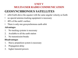 GEOSYNCHRONOUS SATELLITES
• orbit Earth above the equator with the same angular velocity as Earth
• no special antenna tracking equipment is necessary
• 40% of the earth’s surface.
• There is only one geosynchronous earth orbit
Advantages
1. No tracking systems is necessary
2. Available to all the earth station
3. No transmission breaks
Disadvantages
1. Heavy propulsion system is necessary
2. Propagation delay
3. higher transmit powers
UNIT V
MULTI-USER RADIO COMMUNICATION
 