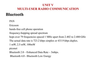 Bluetooth
PAN
Ericsson
hands-free cell phone operation
frequency-hopping spread spectrum
hops over 79 frequencies spaced 1 MHz apart from 2.402 to 2.480 GHz
The actual data rate is 723.2 kbps simplex or 433.9 kbps duplex.
1 mW, 2.5 mW, 100mW
piconet
Bluetooth 2.0 – Enhanced Data Rate – 3mbps.
Bluetooth 4.0 - Bluetooth Low Energy
UNIT V
MULTI-USER RADIO COMMUNICATION
 