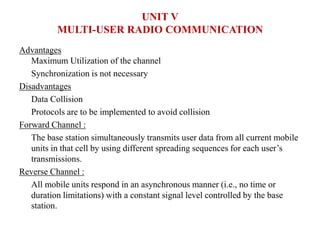 Advantages
Maximum Utilization of the channel
Synchronization is not necessary
Disadvantages
Data Collision
Protocols are to be implemented to avoid collision
Forward Channel :
The base station simultaneously transmits user data from all current mobile
units in that cell by using different spreading sequences for each user’s
transmissions.
Reverse Channel :
All mobile units respond in an asynchronous manner (i.e., no time or
duration limitations) with a constant signal level controlled by the base
station.
UNIT V
MULTI-USER RADIO COMMUNICATION
 