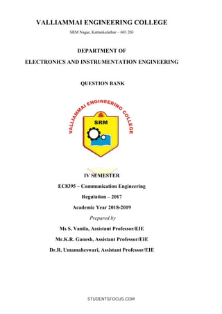 VALLIAMMAI ENGINEERING COLLEGE
SRM Nagar, Kattankulathur – 603 203
DEPARTMENT OF
ELECTRONICS AND INSTRUMENTATION ENGINEERING
QUESTION BANK
IV SEMESTER
EC8395 – Communication Engineering
Regulation – 2017
Academic Year 2018-2019
Prepared by
Ms S. Vanila, Assistant Professor/EIE
Mr.K.R. Ganesh, Assistant Professor/EIE
Dr.R. Umamaheswari, Assistant Professor/EIE
STUDENTSFOCUS.COM
 