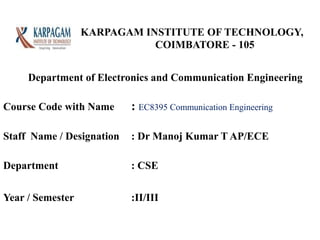 KARPAGAM INSTITUTE OF TECHNOLOGY,
COIMBATORE - 105
Course Code with Name : EC8395 Communication Engineering
Staff Name / Designation : Dr Manoj Kumar T AP/ECE
Department : CSE
Year / Semester :II/III
Department of Electronics and Communication Engineering
 