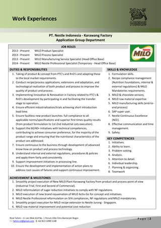 Rizal Fahmi – Jl. Leci Blok A14 No. 1 Perum Villa Citra Bantarjati Bogor
 fahmi.rzl@gmail.com  +62 813 1098 5148
P a g e | 2
Work Experiences
PT. Nestle Indonesia - Karawang Factory
Application Group Department
JOB ROLES
2013 - Present
2013 - Present
2013 - Present
2014 - Present
MILO Product Specialist
MILO Process Specialist
MILO Manufacturing Service Specialist (Head Office Base)
MILO Nestle Professional Specialist (Temporary - Head Office Base)
DUTIES & RESPONSIBILITIES SKILLS & KNOWLEDGE
1. Taking of product & concept from PTC's and RnD's and adapting these
to the local market requirements.
2. Conduct recipe/process applications, extensions and adaptation, and
technological realization of both product and process to improve the
quality of product and process .
3. Implementing Innovation & Renovation in Factory related to PTC's &
RnD's development by participating in and facilitating the transfer
stage to operation.
4. Ensure efficient industrialization/trials achieving short introduction
lead time.
5. Ensure faultless new product launches: full compliance to all
applicable norms/specifications and superior first times quality results
(from product formulation to 1st-2nd Industrial Lots execution).
6. Support the 60/40+ initiatives with technical competences,
contributing to achieve consumer preference, for the majority of the
product range and ensuring that the nutritional characteristics of the
product are addressed.
7. Ensure continuous to the business through development of advanced
know-how on product and process technology.
8. Understand internal and external regulations, procedures & policies
and apply them fairly and consistently.
9. Support improvement initiatives in processing line.
10. Ensure the development and implementation of action plans to
address root causes of failures and support continuous improvement.
1. Formulation skills.
2. Recipe compliance management
(Nutrition Foundations, internal &
external regulations) & MILO
Mandatories requirements.
3. MILO & chocolate sensory.
4. MILO raw material expertise.
5. MILO manufacturing skills (end-to-
end process)
6. SAP super user.
7. Nestle Continuous Excellence
(NCE).
8. Effective communication and time
management.
9. Safety.
KEY COMPETENCIES
1. Initiatives.
2. Ability to learn.
3. Problem solving.
4. Analysis.
5. Attention to detail.
6. Individual leadership.
7. Planning & organizing.
8. Teamwork
ACHIEVEMENT & MILESTONES
1. Smoothly project execution of New MILO Plant Karawang Factory from product and process point of view
(Industrial Trial, First and Second of Commercial).
2. MILO reformulation of sugar reduction initiatives to comply with NF regulations.
3. MILO execution of new brand rejuvenation of MILO Activ-Go for concept and initiatives.
4. MILO Nestle Professional reformulation on SFA compliances, NF regulations and MILO mandatories.
5. Smoothly project execution for MILO recipe extension to Nestle Jurong - Singapore.
6. MILO raw material improvement and potential cost reduction
 